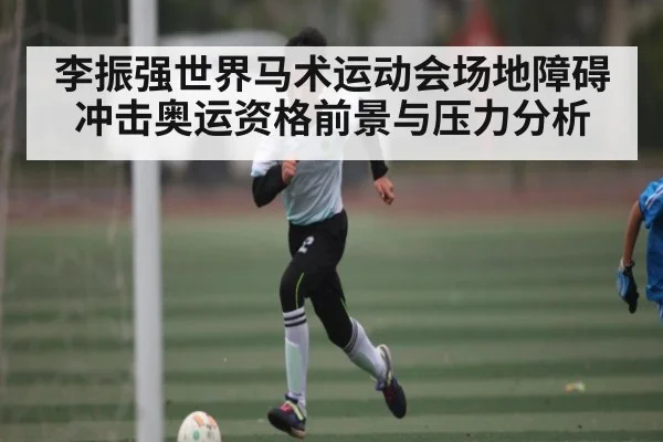 李振强世界马术运动会场地障碍冲击奥运资格前景与压力分析（LEYU）
