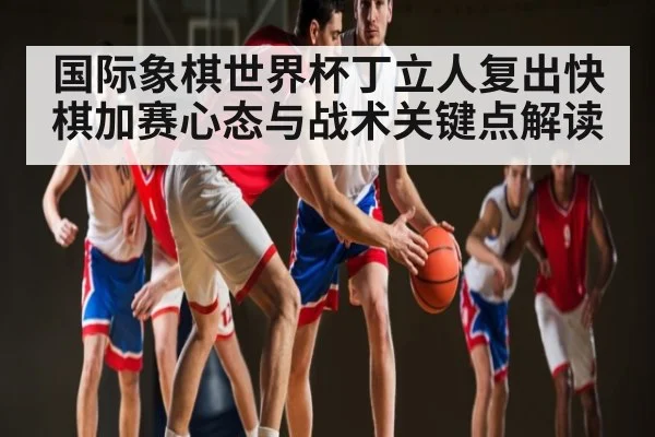 国际象棋世界杯丁立人复出快棋加赛心态与战术关键点解读 - LEYU