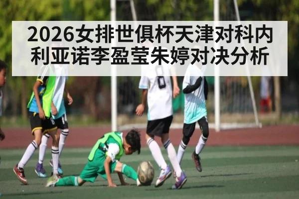 2026女排世俱杯天津对科内利亚诺李盈莹朱婷对决分析
