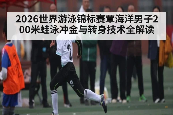 2026世界游泳锦标赛覃海洋男子200米蛙泳冲金与转身技术全解读 - LEYU